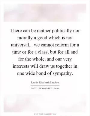 There can be neither politically nor morally a good which is not universal... we cannot reform for a time or for a class, but for all and for the whole, and our very interests will draw us together in one wide bond of sympathy Picture Quote #1