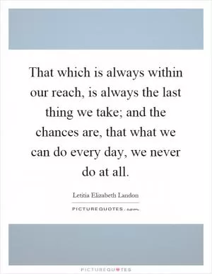 That which is always within our reach, is always the last thing we take; and the chances are, that what we can do every day, we never do at all Picture Quote #1