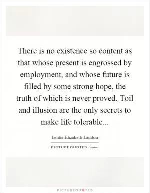 There is no existence so content as that whose present is engrossed by employment, and whose future is filled by some strong hope, the truth of which is never proved. Toil and illusion are the only secrets to make life tolerable Picture Quote #1