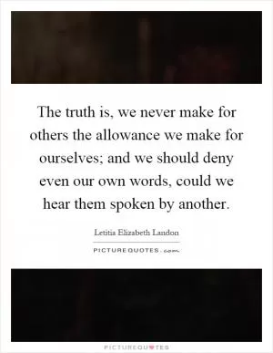 The truth is, we never make for others the allowance we make for ourselves; and we should deny even our own words, could we hear them spoken by another Picture Quote #1