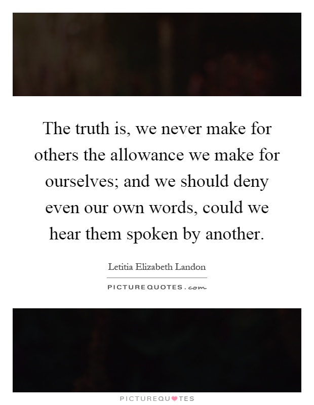 The truth is, we never make for others the allowance we make for ourselves; and we should deny even our own words, could we hear them spoken by another Picture Quote #1