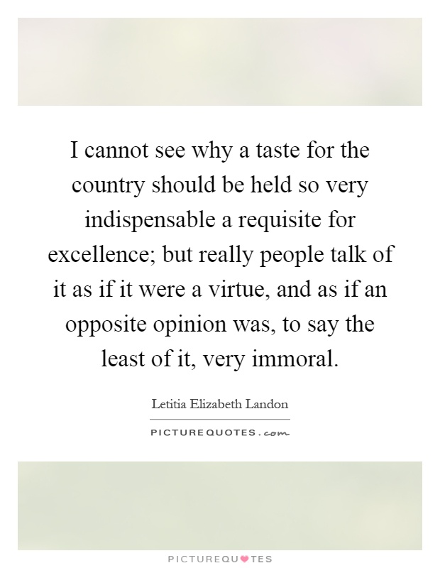 I cannot see why a taste for the country should be held so very indispensable a requisite for excellence; but really people talk of it as if it were a virtue, and as if an opposite opinion was, to say the least of it, very immoral Picture Quote #1