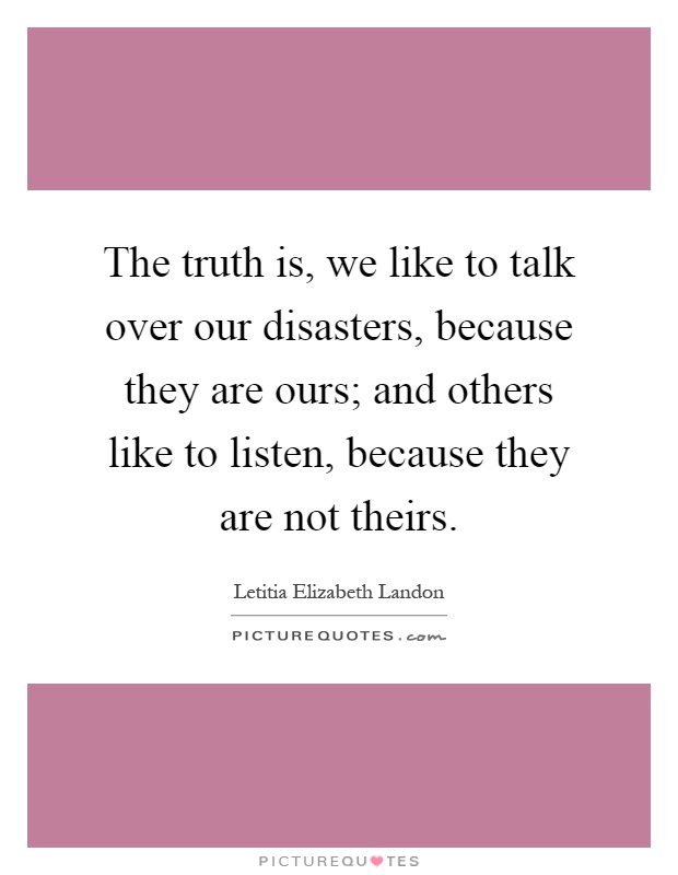 The truth is, we like to talk over our disasters, because they are ours; and others like to listen, because they are not theirs Picture Quote #1