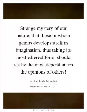 Strange mystery of our nature, that those in whom genius develops itself in imagination, thus taking its most ethereal form, should yet be the most dependent on the opinions of others! Picture Quote #1