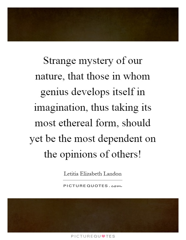 Strange mystery of our nature, that those in whom genius develops itself in imagination, thus taking its most ethereal form, should yet be the most dependent on the opinions of others! Picture Quote #1