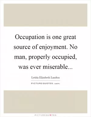 Occupation is one great source of enjoyment. No man, properly occupied, was ever miserable Picture Quote #1