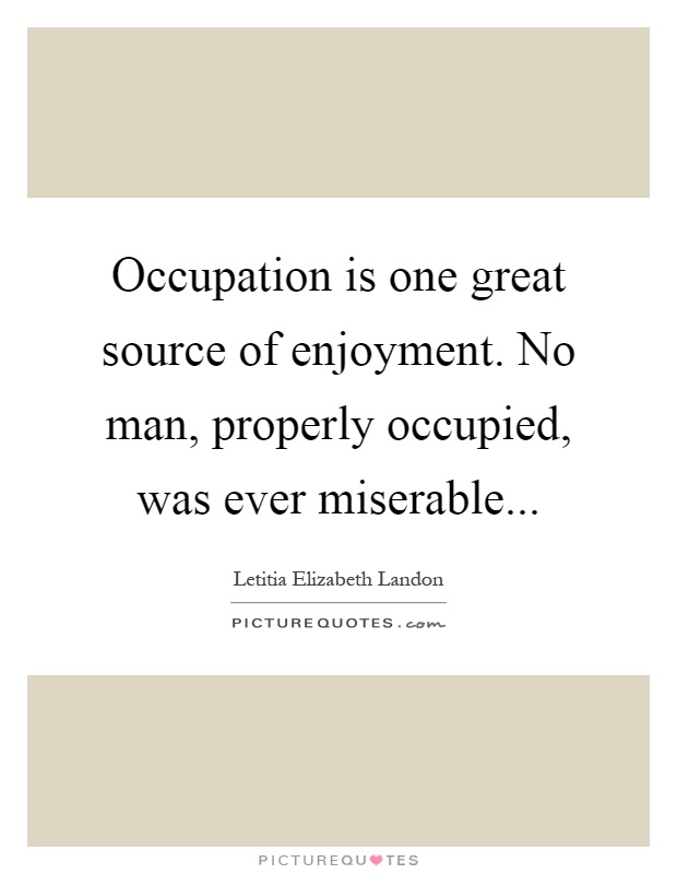 Occupation is one great source of enjoyment. No man, properly occupied, was ever miserable Picture Quote #1