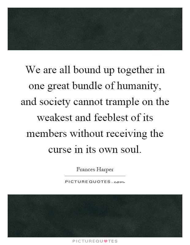 We are all bound up together in one great bundle of humanity, and society cannot trample on the weakest and feeblest of its members without receiving the curse in its own soul Picture Quote #1