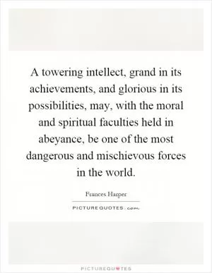 A towering intellect, grand in its achievements, and glorious in its possibilities, may, with the moral and spiritual faculties held in abeyance, be one of the most dangerous and mischievous forces in the world Picture Quote #1