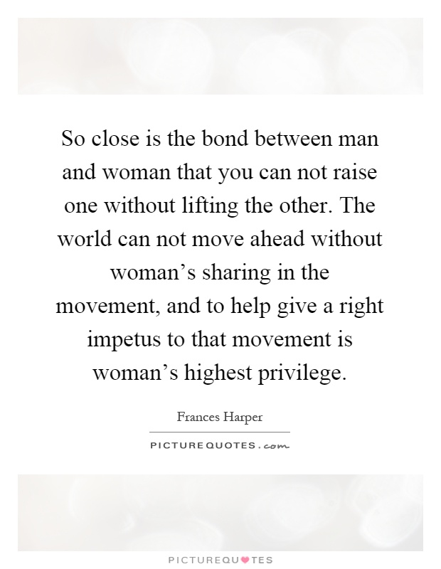 So close is the bond between man and woman that you can not raise one without lifting the other. The world can not move ahead without woman's sharing in the movement, and to help give a right impetus to that movement is woman's highest privilege Picture Quote #1