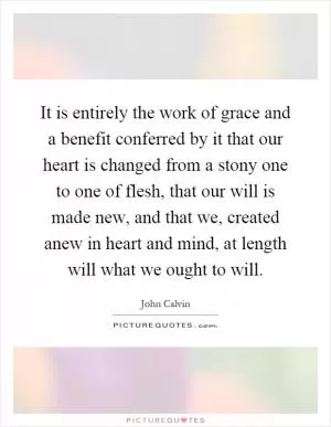 It is entirely the work of grace and a benefit conferred by it that our heart is changed from a stony one to one of flesh, that our will is made new, and that we, created anew in heart and mind, at length will what we ought to will Picture Quote #1