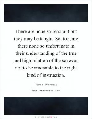 There are none so ignorant but they may be taught. So, too, are there none so unfortunate in their understanding of the true and high relation of the sexes as not to be amenable to the right kind of instruction Picture Quote #1