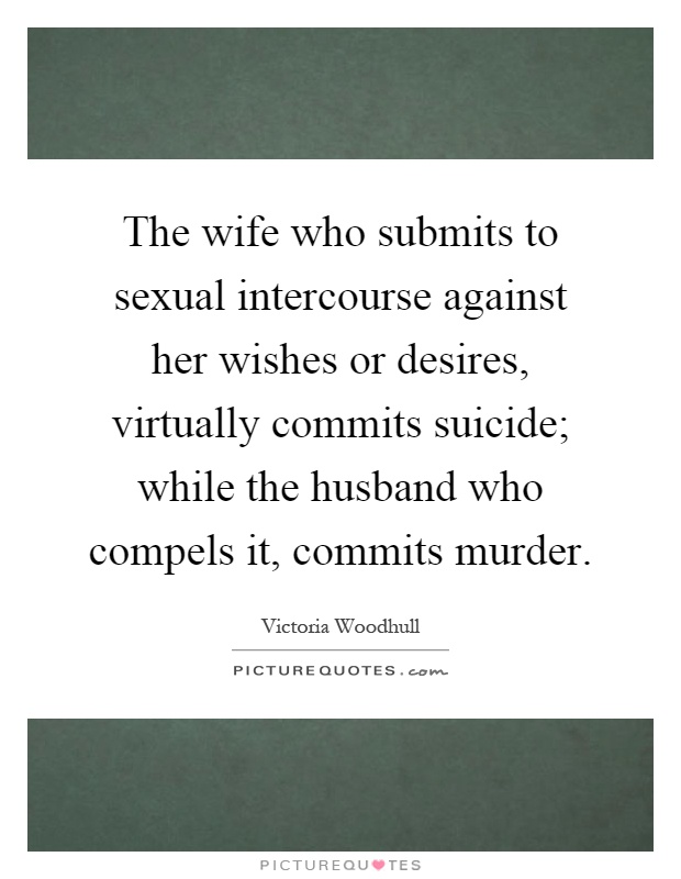 The wife who submits to sexual intercourse against her wishes or desires, virtually commits suicide; while the husband who compels it, commits murder Picture Quote #1