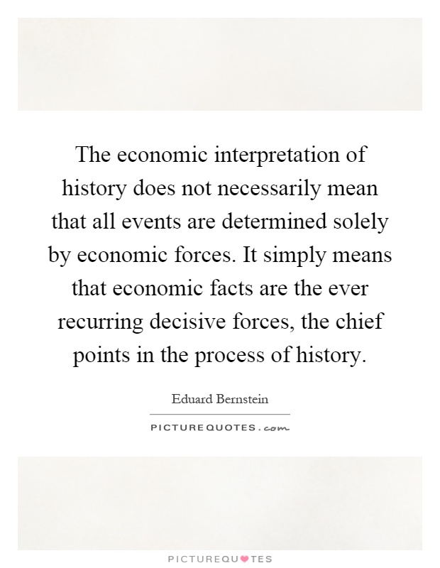The economic interpretation of history does not necessarily mean that all events are determined solely by economic forces. It simply means that economic facts are the ever recurring decisive forces, the chief points in the process of history Picture Quote #1