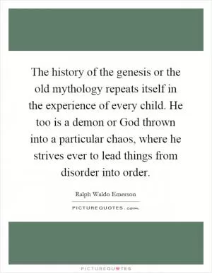 The history of the genesis or the old mythology repeats itself in the experience of every child. He too is a demon or God thrown into a particular chaos, where he strives ever to lead things from disorder into order Picture Quote #1