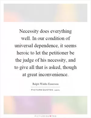 Necessity does everything well. In our condition of universal dependence, it seems heroic to let the petitioner be the judge of his necessity, and to give all that is asked, though at great inconvenience Picture Quote #1