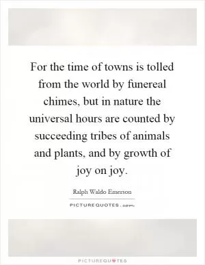 For the time of towns is tolled from the world by funereal chimes, but in nature the universal hours are counted by succeeding tribes of animals and plants, and by growth of joy on joy Picture Quote #1
