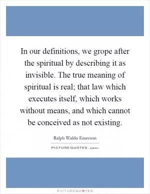 In our definitions, we grope after the spiritual by describing it as invisible. The true meaning of spiritual is real; that law which executes itself, which works without means, and which cannot be conceived as not existing Picture Quote #1