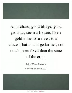 An orchard, good tillage, good grounds, seem a fixture, like a gold mine, or a river, to a citizen; but to a large farmer, not much more fixed than the state of the crop Picture Quote #1
