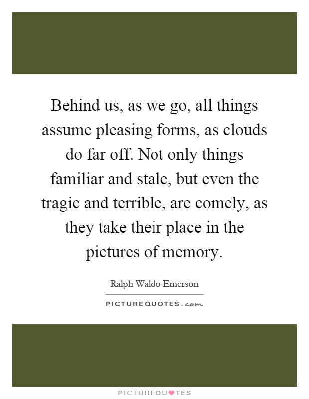 Behind us, as we go, all things assume pleasing forms, as clouds do far off. Not only things familiar and stale, but even the tragic and terrible, are comely, as they take their place in the pictures of memory Picture Quote #1