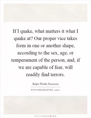 If I quake, what matters it what I quake at? Our proper vice takes form in one or another shape, according to the sex, age, or temperament of the person, and, if we are capable of fear, will readily find terrors Picture Quote #1
