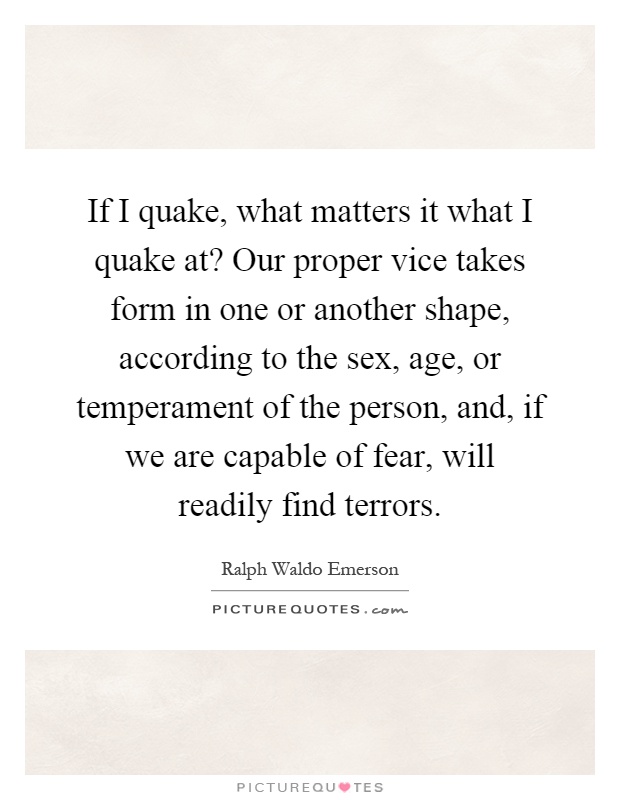 If I quake, what matters it what I quake at? Our proper vice takes form in one or another shape, according to the sex, age, or temperament of the person, and, if we are capable of fear, will readily find terrors Picture Quote #1