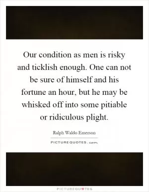Our condition as men is risky and ticklish enough. One can not be sure of himself and his fortune an hour, but he may be whisked off into some pitiable or ridiculous plight Picture Quote #1