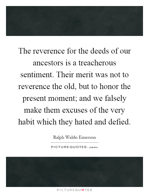 The reverence for the deeds of our ancestors is a treacherous sentiment. Their merit was not to reverence the old, but to honor the present moment; and we falsely make them excuses of the very habit which they hated and defied Picture Quote #1