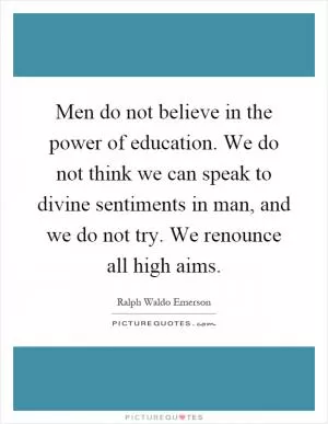 Men do not believe in the power of education. We do not think we can speak to divine sentiments in man, and we do not try. We renounce all high aims Picture Quote #1