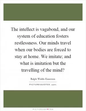 The intellect is vagabond, and our system of education fosters restlessness. Our minds travel when our bodies are forced to stay at home. We imitate; and what is imitation but the travelling of the mind? Picture Quote #1