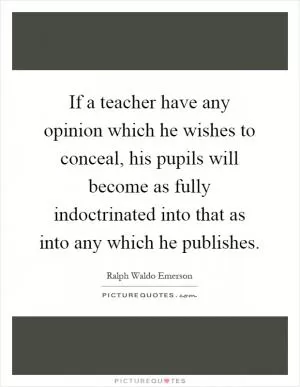 If a teacher have any opinion which he wishes to conceal, his pupils will become as fully indoctrinated into that as into any which he publishes Picture Quote #1