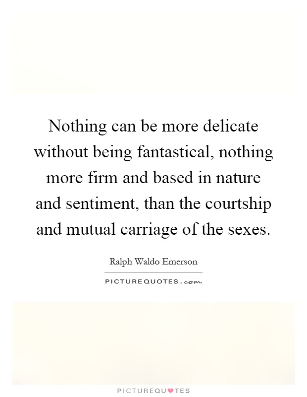 Nothing can be more delicate without being fantastical, nothing more firm and based in nature and sentiment, than the courtship and mutual carriage of the sexes Picture Quote #1