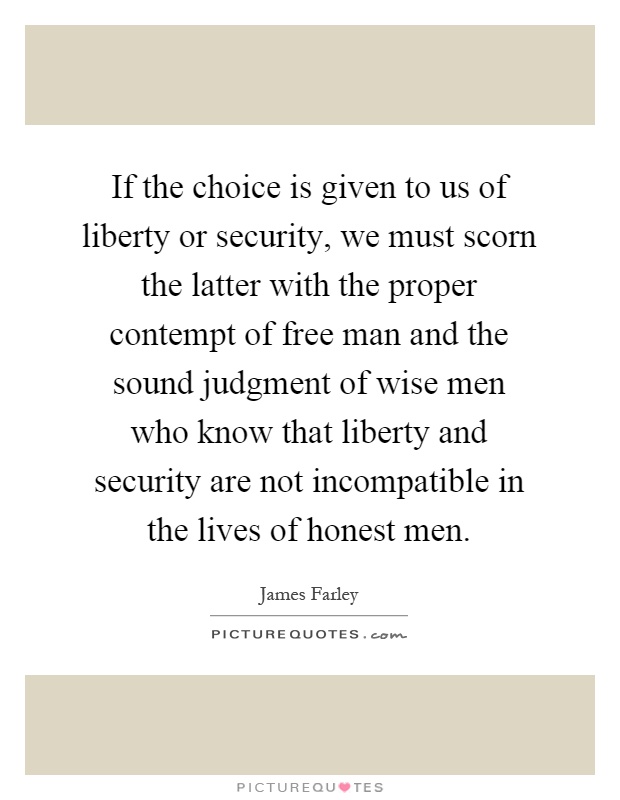 If the choice is given to us of liberty or security, we must scorn the latter with the proper contempt of free man and the sound judgment of wise men who know that liberty and security are not incompatible in the lives of honest men Picture Quote #1