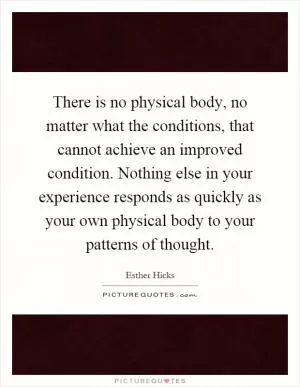 There is no physical body, no matter what the conditions, that cannot achieve an improved condition. Nothing else in your experience responds as quickly as your own physical body to your patterns of thought Picture Quote #1