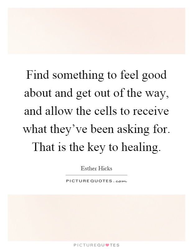 Find something to feel good about and get out of the way, and allow the cells to receive what they've been asking for. That is the key to healing Picture Quote #1