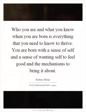 Who you are and what you know when you are born is everything that you need to know to thrive. You are born with a sense of self and a sense of wanting self to feel good and the mechanisms to bring it about Picture Quote #1