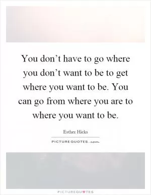 You don’t have to go where you don’t want to be to get where you want to be. You can go from where you are to where you want to be Picture Quote #1