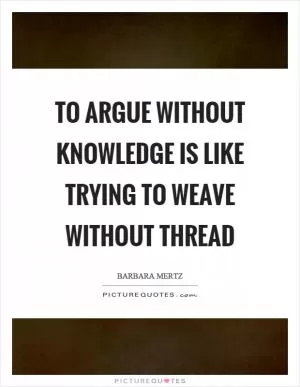 To argue without knowledge is like trying to weave without thread Picture Quote #1