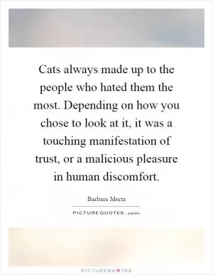 Cats always made up to the people who hated them the most. Depending on how you chose to look at it, it was a touching manifestation of trust, or a malicious pleasure in human discomfort Picture Quote #1