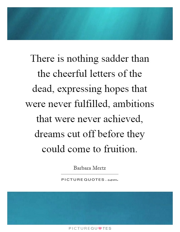 There is nothing sadder than the cheerful letters of the dead, expressing hopes that were never fulfilled, ambitions that were never achieved, dreams cut off before they could come to fruition Picture Quote #1