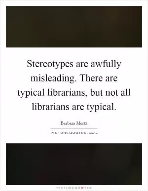 Stereotypes are awfully misleading. There are typical librarians, but not all librarians are typical Picture Quote #1