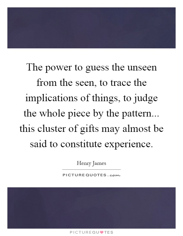 The power to guess the unseen from the seen, to trace the implications of things, to judge the whole piece by the pattern... this cluster of gifts may almost be said to constitute experience Picture Quote #1