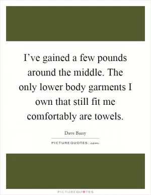 I’ve gained a few pounds around the middle. The only lower body garments I own that still fit me comfortably are towels Picture Quote #1