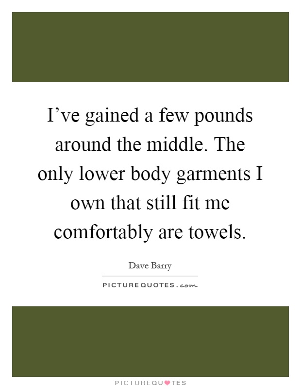 I've gained a few pounds around the middle. The only lower body garments I own that still fit me comfortably are towels Picture Quote #1