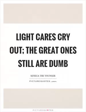 Light cares cry out; the great ones still are dumb Picture Quote #1