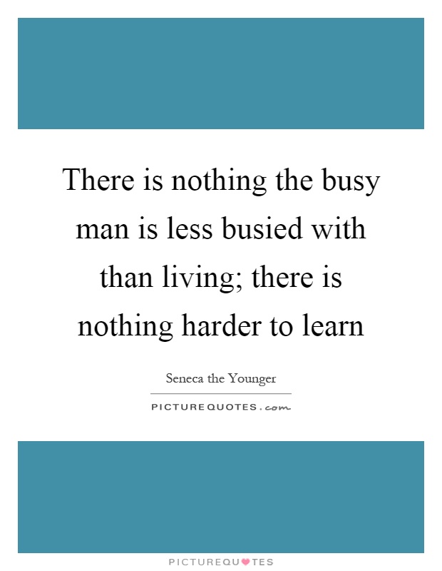 There is nothing the busy man is less busied with than living; there is nothing harder to learn Picture Quote #1