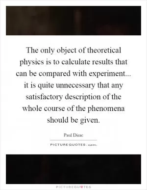 The only object of theoretical physics is to calculate results that can be compared with experiment... it is quite unnecessary that any satisfactory description of the whole course of the phenomena should be given Picture Quote #1