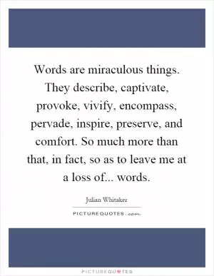 Words are miraculous things. They describe, captivate, provoke, vivify, encompass, pervade, inspire, preserve, and comfort. So much more than that, in fact, so as to leave me at a loss of... words Picture Quote #1