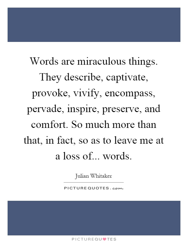 Words are miraculous things. They describe, captivate, provoke, vivify, encompass, pervade, inspire, preserve, and comfort. So much more than that, in fact, so as to leave me at a loss of... words Picture Quote #1