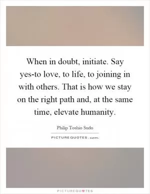 When in doubt, initiate. Say yes-to love, to life, to joining in with others. That is how we stay on the right path and, at the same time, elevate humanity Picture Quote #1